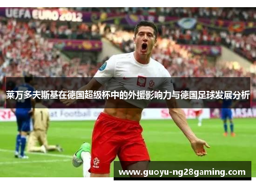 莱万多夫斯基在德国超级杯中的外援影响力与德国足球发展分析 莱万多夫斯基在德国超级杯中的外援影响力与德国足球发展分析