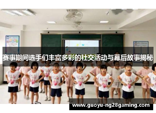 赛事期间选手们丰富多彩的社交活动与幕后故事揭秘