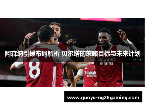 阿森纳引援布局解析 贝尔塔的策略目标与未来计划 阿森纳引援布局解析 贝尔塔的策略目标与未来计划