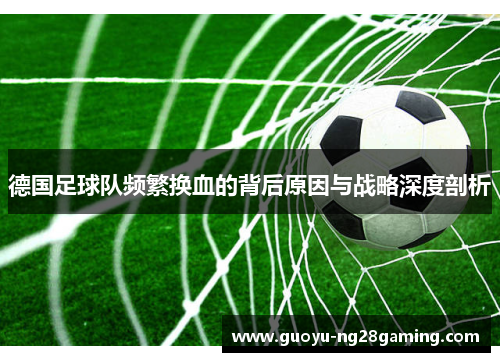 德国足球队频繁换血的背后原因与战略深度剖析