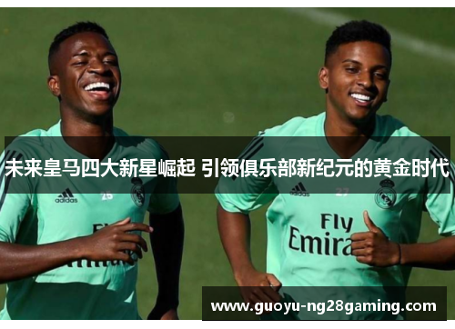 未来皇马四大新星崛起 引领俱乐部新纪元的黄金时代