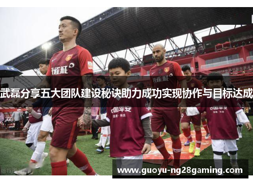 武磊分享五大团队建设秘诀助力成功实现协作与目标达成 武磊分享五大团队建设秘诀助力成功实现协作与目标达成