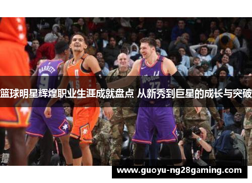 篮球明星辉煌职业生涯成就盘点 从新秀到巨星的成长与突破