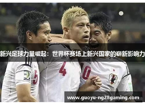 新兴足球力量崛起：世界杯赛场上新兴国家的崭新影响力