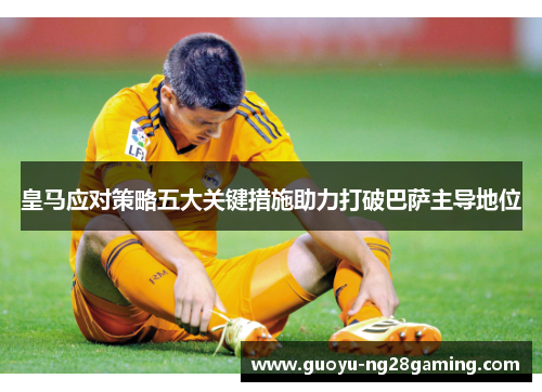 皇马应对策略五大关键措施助力打破巴萨主导地位