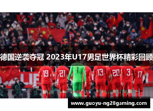 德国逆袭夺冠 2023年U17男足世界杯精彩回顾 德国逆袭夺冠 2023年U17男足世界杯精彩回顾