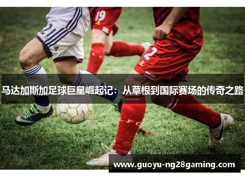 马达加斯加足球巨星崛起记：从草根到国际赛场的传奇之路