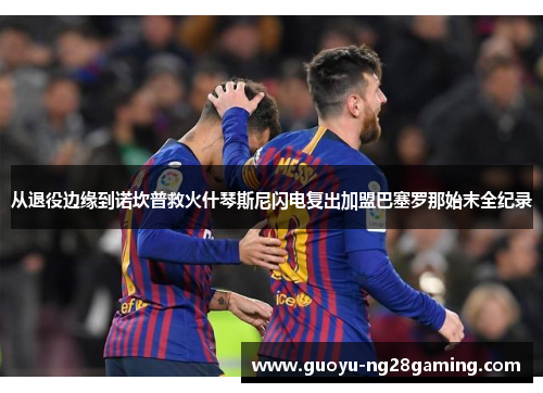 从退役边缘到诺坎普救火什琴斯尼闪电复出加盟巴塞罗那始末全纪录 从退役边缘到诺坎普救火什琴斯尼闪电复出加盟巴塞罗那始末全纪录