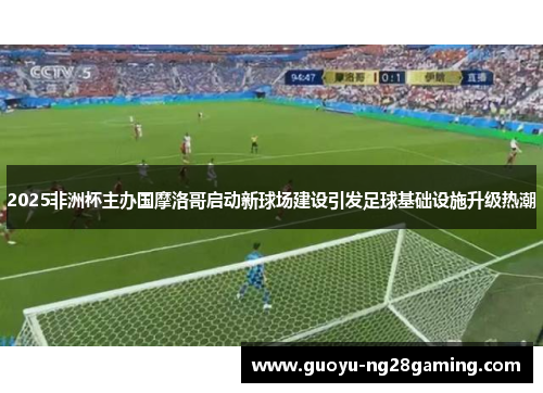 2025非洲杯主办国摩洛哥启动新球场建设引发足球基础设施升级热潮 2025非洲杯主办国摩洛哥启动新球场建设引发足球基础设施升级热潮